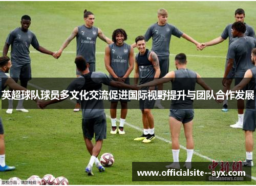 英超球队球员多文化交流促进国际视野提升与团队合作发展 英超球队球员多文化交流促进国际视野提升与团队合作发展