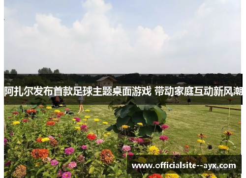 阿扎尔发布首款足球主题桌面游戏 带动家庭互动新风潮