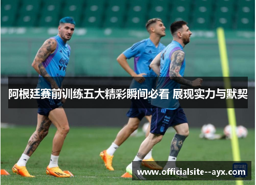 阿根廷赛前训练五大精彩瞬间必看 展现实力与默契