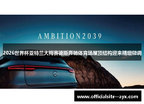 2026世界杯亚特兰大梅赛德斯奔驰体育场屋顶结构迎来精细微调