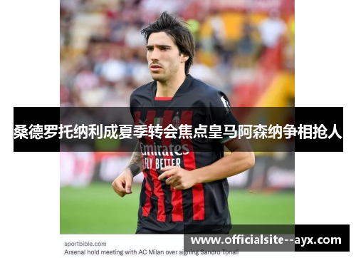 桑德罗托纳利成夏季转会焦点皇马阿森纳争相抢人