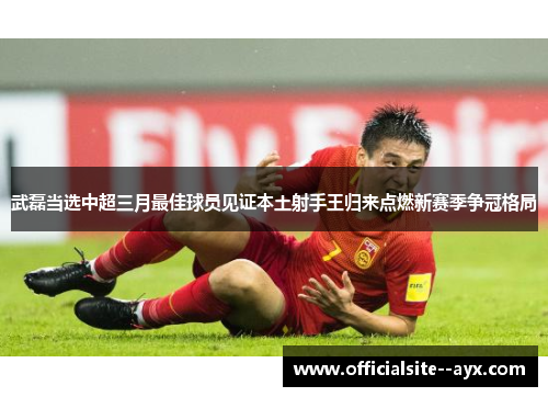 武磊当选中超三月最佳球员见证本土射手王归来点燃新赛季争冠格局