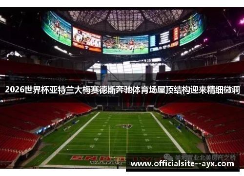 2026世界杯亚特兰大梅赛德斯奔驰体育场屋顶结构迎来精细微调