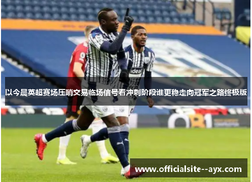 以今晨英超赛场压哨交易临场信号看冲刺阶段谁更稳走向冠军之路终极版 以今晨英超赛场压哨交易临场信号看冲刺阶段谁更稳走向冠军之路终极版